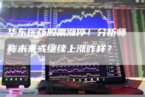 华东医药股票涨停！分析师称未来或继续上涨咋样？