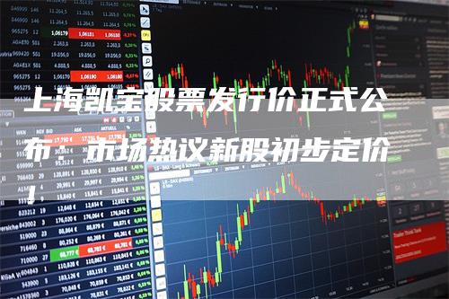 上海凯宝股票发行价正式公布：市场热议新股初步定价！