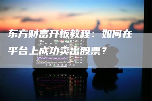 东方财富开板教程：如何在平台上成功卖出股票？