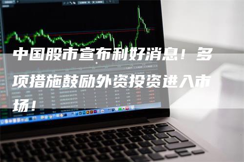 中国股市宣布利好消息！多项措施鼓励外资投资进入市场！