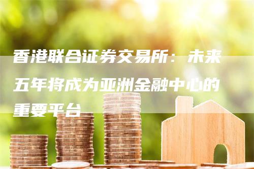 香港联合证券交易所：未来五年将成为亚洲金融中心的重要平台