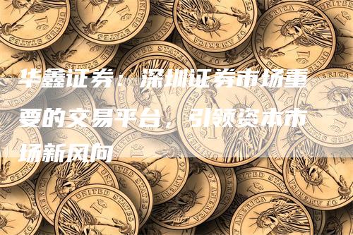 华鑫证券：深圳证券市场重要的交易平台，引领资本市场新风向