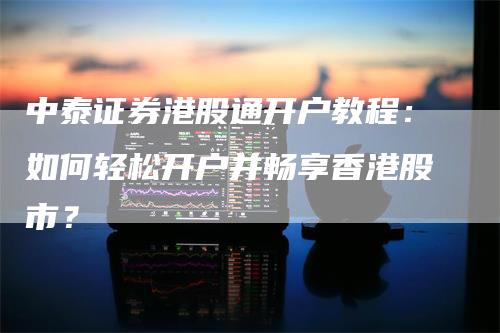 中泰证券港股通开户教程：如何轻松开户并畅享香港股市？