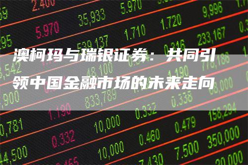 澳柯玛与瑞银证券：共同引领中国金融市场的未来走向