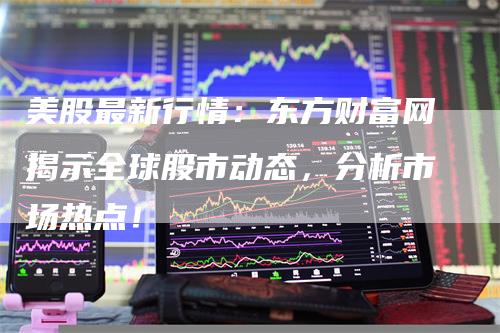 美股最新行情：东方财富网揭示全球股市动态，分析市场热点！