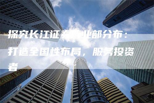 探究长江证券营业部分布：打造全国性布局，服务投资者