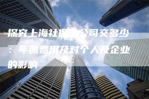 探究上海社保金公司交多少：年缴费用及对个人及企业的影响