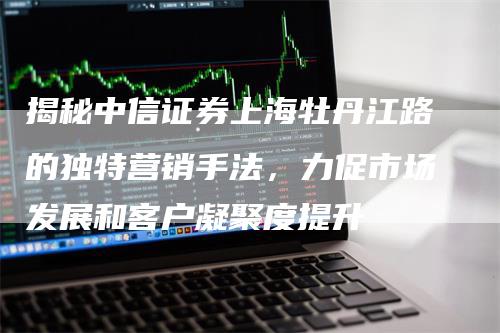 揭秘中信证券上海牡丹江路的独特营销手法，力促市场发展和客户凝聚度提升