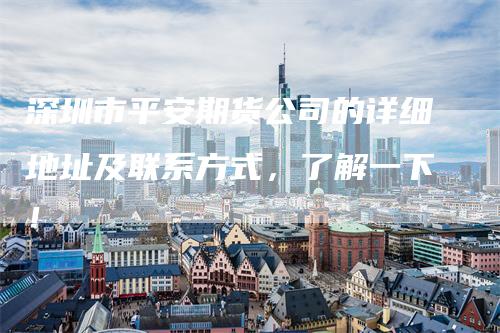 深圳市平安期货公司的详细地址及联系方式，了解一下！