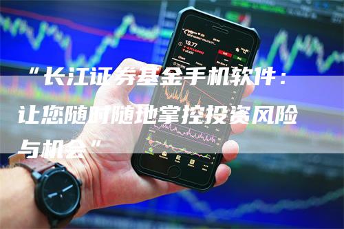 “长江证券基金手机软件：让您随时随地掌控投资风险与机会”