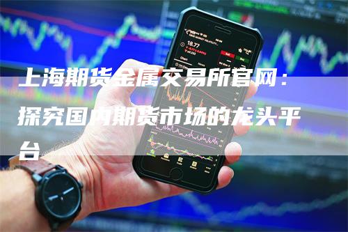 上海期货金属交易所官网：探究国内期货市场的龙头平台