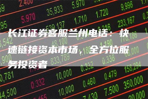 长江证券客服兰州电话：快速链接资本市场，全方位服务投资者