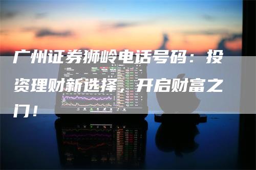 广州证券狮岭电话号码：投资理财新选择，开启财富之门！