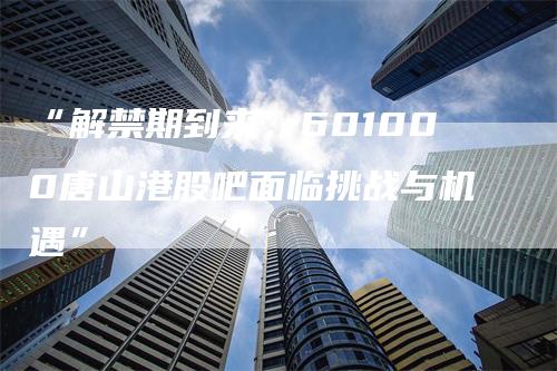 “解禁期到来，601000唐山港股吧面临挑战与机遇”
