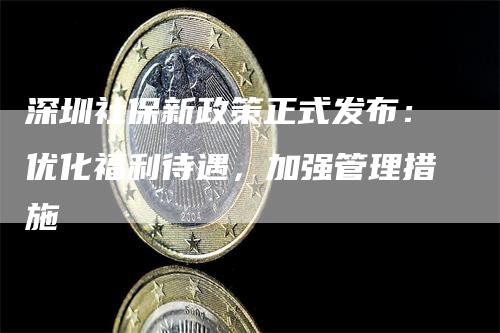 深圳社保新政策正式发布：优化福利待遇，加强管理措施