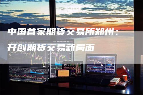 中国首家期货交易所郑州：开创期货交易新局面
