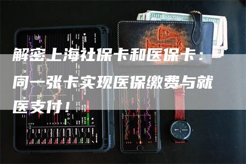 解密上海社保卡和医保卡：同一张卡实现医保缴费与就医支付！